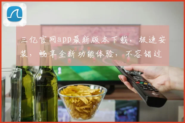 三亿官网app最新版本下载，极速安装，畅享全新功能体验，不容错过