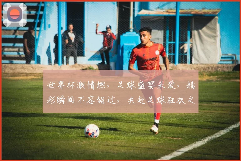 世界杯激情燃，足球盛宴来袭，精彩瞬间不容错过，共赴足球狂欢之旅