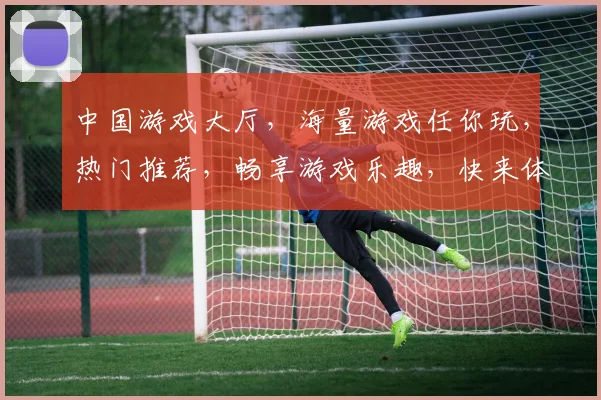 中国游戏大厅，海量游戏任你玩，热门推荐，畅享游戏乐趣，快来体验