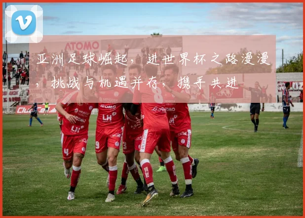 亚洲足球崛起，进世界杯之路漫漫，挑战与机遇并存，携手共进