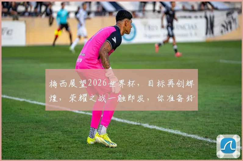 梅西展望2026世界杯，目标再创辉煌，荣耀之战一触即发，你准备好了吗